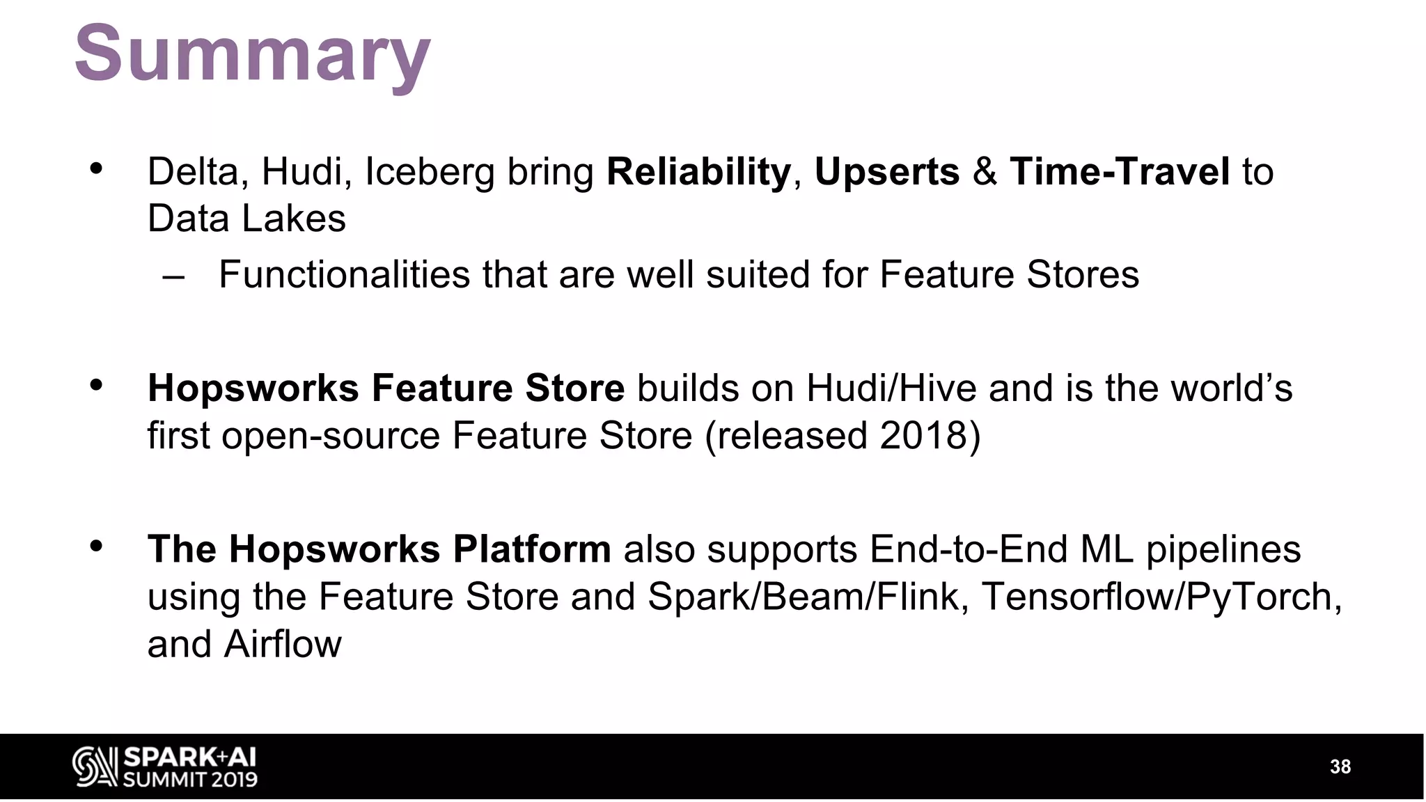Summary • Delta, Hudi, Iceberg bring Reliability, Upserts & Time-Travel to Data Lakes – Functionalities that are well suited for Feature Stores • Hopsworks Feature Store builds on Hudi/Hive and is the world’s first open-source Feature Store (released 2018) • The Hopsworks Platform also supports End-to-End ML pipelines using the Feature Store and Spark/Beam/Flink, Tensorflow/PyTorch, and Airflow 38 