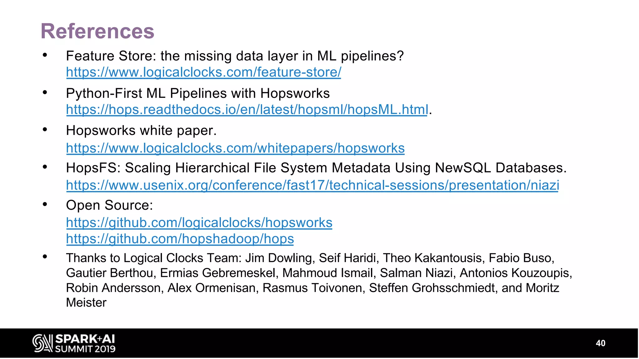 References • Feature Store: the missing data layer in ML pipelines? https://www.logicalclocks.com/feature-store/ • Python-First ML Pipelines with Hopsworks https://hops.readthedocs.io/en/latest/hopsml/hopsML.html. • Hopsworks white paper. https://www.logicalclocks.com/whitepapers/hopsworks • HopsFS: Scaling Hierarchical File System Metadata Using NewSQL Databases. https://www.usenix.org/conference/fast17/technical-sessions/presentation/niazi • Open Source: https://github.com/logicalclocks/hopsworks https://github.com/hopshadoop/hops • Thanks to Logical Clocks Team: Jim Dowling, Seif Haridi, Theo Kakantousis, Fabio Buso, Gautier Berthou, Ermias Gebremeskel, Mahmoud Ismail, Salman Niazi, Antonios Kouzoupis, Robin Andersson, Alex Ormenisan, Rasmus Toivonen, Steffen Grohsschmiedt, and Moritz Meister 40 
