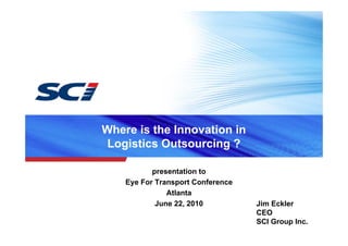 Where is the Innovation in
Logistics Outsourcing ?

           presentation to
    Eye For Transport Conference
               Atlanta
            June 22, 2010          Jim Eckler
                                   CEO
                                   SCI Group Inc.
 
