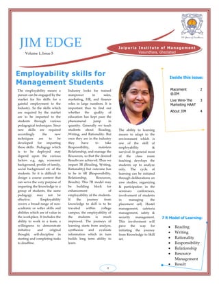 JIM EDGE
Volume 1, Issue 5
The employability means a
person can be engaged by the
market for his skills for a
gainful employment to the
Industry. So the skills which
are required by the market
are to be imparted to the
students through various
pedagogical techniques. Since
new skills are required
accordingly the new
techniques are to be
developed for imparting
these skills. Pedagogy which
is to be deployed may
depend upon the various
factors e.g. age, economic
background, profile of family,
social background etc of the
students. So it is difficult to
design a course content that
can serve the very purpose of
imparting the knowledge to a
group of students, the same
pedagogy may not be
effective. Employability
covers a broad range of non-
academic or softer skills and
abilities which are of value in
the workplace. It includes the
ability to work in a team; a
willingness to demonstrate
initiative and original
thought; self-discipline in
starting and completing tasks
to deadline.
Employability skills for
Management Students
Dr. Neelu Tiwari
JIM, Vasundhara, Gzb
Inside this issue:
7 R Model of Learning:
 Reading
 Writing
 Rationality
 Responsibility
 Relationship
 Resource
Management
 Result
1
Placement
@JIM
2
Live Wire-The
Marketing HAAT
3
About JIM 4
J ai p u ri a I n s ti tu te o f M an a g e m e n t
Vasundhara, Ghaziabad
Industry looks for trained
manpower in sales,
marketing, HR, and finance
roles in large numbers. It is
important thus to find out
whether the quality of
education has kept pace the
phenomenal jump in
quantity. Generally we teach
students about Reading,
Writing, and Rationality. But
once they are in the industry
they have to take
Responsibility, maintain
Relationship, and manage the
Resources, so that the desired
Results are achieved. Thus we
impart 3R (Reading, Writing,
Rationality) but outcome has
to be in 4R (Responsibility,
Relationship, Resources,
Results). This 7R model may
be building block for
enhancement of
employability of the students.
If the journey from
knowledge to skill is to be
traveled within college
campus, the employability of
the students is much
improved. The journeys of
learning starts from analyze,
synthesize and evaluate
information which in turn
builds long term ability to
learn.
The ability to learning
means to adapt to the
environment which is
one of the skill of
employability &
survival. In general most
of the class room
teaching develops the
students up to analyze
only. The cycle of
learning can be initiated
through deliberations on
case studies, organizing
& participation in the
seminars conferences,
involvement of students
in managing the
placement cell, Hostel
management, cafeteria
management, safety &
security management.
This involvement will
pave the way for
initiating the journey
from Knowledge to Skill
set.
 