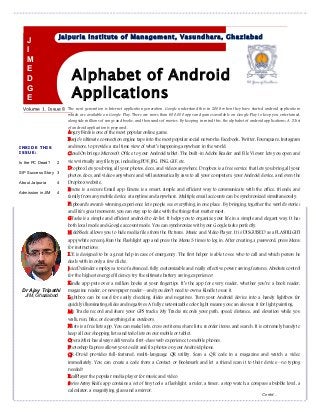 Alphabet of Android
Applications
Volume 1, Issue 8
Jaipuria Institute of Management, Vasundhara, Ghaziabad
INSIDE THIS
ISSUE:
Is the PC Dead? 2
SIP Success Story 3
About Jaipuria 4
Admission in JIM 4
Angry Birds is one of the most popular online game.
Banjo’s ultimate connection engine taps into the most popular social networks: Facebook, Twitter, Foursquare, Instagram
and more, to provide a real time view of what’s happening anywhere in the world.
CloudOn brings Microsoft Office to your Android tablet. The built-in Adobe Reader and File Viewer lets you open and
view virtually any file type, including PDF, JPG, PNG, GIF, etc.
Dropbox lets you bring all your photos, docs, and videos anywhere. Dropbox is a free service that lets you bring all your
photos, docs, and videos anywhere and will automatically save to all your computers, your Android device, and even the
Dropbox website.
Emoze is a secure Email app. Emoze is a smart, simple and efficient way to communicate with the office, friends, and
family from any mobile device at anytime and anywhere. Multiple email accounts can be synchronized simultaneously.
Flipboard's award-winning experience lets people see everything in one place. By bringing together the world's stories
and life's great moments, you can stay up to date with the things that matter most.
GTasks is a simple and efficient android to do list. It helps you to organize your life in a simple and elegant way. It has
both local mode and Google account mode. You can synchronize with your Google tasks perfectly.
HideNSeek allows you to hide media files from the Pictures, Music and Video Player. It is DISGUISED as a FLASHLIGHT
app (white screen). Run the Flashlight app and press the Menu 3 times to log in. After creating a password, press Menu
for instructions.
ICE is designed to be a great help in case of emergency. The first helper is able to see who to call and which person he
deals with in only a few clicks.
JuiceDefender employs a ton of advanced, fully customizable and really effective power saving features. Absolute control
for the highest energy efficiency: try the ultimate battery saving experience!
Kindle app puts over a million books at your fingertips. It’s the app for every reader, whether you’re a book reader,
magazine reader, or newspaper reader—and you don’t need to own a Kindle to use it.
Lightbox can be used for easily checking slides and negatives. Turn your Android device into a handy lightbox for
quickly illuminating slides and negatives. A fully customizable color light means you can also use it for light painting.
My Tracks record and share your GPS tracks. My Tracks records your path, speed, distance, and elevation while you
walk, run, bike, or do anything else outdoors.
Nlists is a free lists app. You can make lists, cross out items, share lists, reorder items, and search. It is extremely handy to
keep all our shopping lists and todo lists on our mobile or tablet.
Opera Mini has always delivered a first-class web experience to mobile phones.
Photoshop Express allows you to edit and fix photos on your Android phone.
QR-Droid provides full-featured, multi-language QR utility. Scan a QR code in a magazine and watch a video
immediately. You can create a code from a Contact or Bookmark and let a friend scan it to their device—no typing
needed!
RealPlayer the popular media player for music and video.
Swiss Army Knife app contains a set of tiny tools: a flashlight, a ruler, a timer, a stop watch, a compass a bubble level, a
calculator, a magnifying glass and a mirror.
The next generation is Internet application generation. Google understand this in 2008 when they have started android applications
which are available on Google Play. There are more than 600,000 apps and games available on Google Play to keep you entertained,
alongside millions of songs and books, and thousands of movies. By keeping in mind this, the alphabet of android applications; A-Z list
of android application is prepared-
J
I
M
E
D
G
E
Dr Ajay Tripathi
JIM, Ghaziabad
Contd…
 