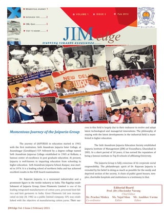 JIM Edge Vol. 1 Issue 2 February 2013.
Feb 2013VOLUME 1
 MOMENTOUS JOURNEY 1
 INTERVIEW TIPS ......... 2
JIMedgeSTEPPING TOWARDS EXCELLENCE…….
Momentous Journey of the Jaipuria Group
The journey of JAIPURIAS in education started in 1943,
with the first institution, Seth Anandram Jaipuria Inter College, at
Anandnagar (Gorakhpur) U.P. followed by a degree college named
Seth Anandram Jaipurua College established in 1945 at Kolkata, a
famous center of excellence in post graduate education. At present,
Jaipuria is well-known in imparting education from schooling to
higher education. Seth Anandram Jaipuria School, Kanpur, was start-
ed in 1974. It is a leading school of northern India and has achieved
excellent results in the ICSE board examinations.
Dr. Rajaram Jaipuria, is a renowned industrialist and a
prominent figure in the textile industry in India. The flagship estab-
lishment of Jaipuria Group, Ginni Filaments Limited is one of the
leading integrated manufacturers of cotton yarn, processed knit fab-
rics and knit garments in India. Ginni Filaments Ltd was incorpo-
rated on July 28, 1982 as a public limited company. GFL was estab-
lished with the objective of manufacturing cotton yarns. Their suc-
cess in this field is largely due to their endeavor to evolve and adopt
latest technological and managerial innovations. The philosophy of
staying with the latest developments in the industrial field is mani-
fested in higher education.
The Seth Anandram Jaipuria Education Society established
Jaipuria Institute of Management (JIM) at Vasundhara, Ghaziabad in
2001. In a short period of 10 years, it has earned the reputation of
being a famous institute in Top B-schools of affiliating University.
The Jaipuria Group is fully conscious of its corporate social
responsibility. The philanthropic spirit of Dr. Rajaram Jaipuria is
revealed by his belief in doing as much as possible for the needy and
deprived section of the society. A chain of public guest houses, tem-
ples, charitable hospitals and institutions is a testimony to that.
ISSUE 2
 OBL QUIZ................. 3
 VISIT TO NDWBF......... 4
Editorial Board
Prof. (Dr.) Daviender Narang
Chief Editor
Dr. Prachee Mishra Ms. Najaf Shan Mr. Anubhav Varma
Co-ordinator Editor Editor
 