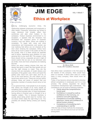 JIM EDGE
Ethics at Workplace
VOL 1 ISSUE 7
During challenging economic times, the
relationship between employees and employers is
often tested. Frequently, executives are forced to
make decisions that broadly affect their
workforces and alter what matters in the
workplace. Today’s business environment is no
exception; it appears that the recession has
diminished two important forms of business
currency: trust and ethics. Ethics are making a
comeback. To begin with, more and more
corporations and businessmen and women are
now realizing that ethics are not checked at the
door when entering the workplace. Ethics have
every bit as much a place in the public as they do
the private. How it is there should be separate
sets of ethics, depending upon whether it is your
personal life or your work life? The answer is that
there should not be a separate set and in light of
recent events that we see on our television sets
as of late, more and more companies are realizing
this fact.
Ethics are about making choices that may not
always feel good or seem like they benefit you but
are the right choices to make. They are the
choices that are examples of model citizens and
examples of the golden rules. We've all heard the
golden rules: Don't hurt, don't steal, don't lie, or
one of the most famous: Do unto others as you
would have done to you. These are not just catchy
phrases; these are words of wisdom that any
productive member of society should strive to live
by.
In our personal lives, most people try to do exactly
that. Ethics are thought of by many people as
something that is related to the private side of life
and not to the business side. In many businesses,
having ethics is frowned upon or thought of as a
negative subject. This is because business is
usually about doing what's best for number one,
not about what's really the right thing to do. You
probably are already feeling uneasy just reading
this.
Had ethics been considered in the first place by
the leaders of the company, there would have
been no scandal. If ethics were used on a daily
basis in every company, there would never be
scandals.
Today, it has become utmost important to develop
ethical competence in employees and it is a long
process. The primary requisition for ethical
competence development right understands. The
competence can be build by following methods-
 Clarity about the comprehensive
human goal
 Confidence in oneself as well as
confidence in the harmony, co-
existence and self-regulation,
 Competence of mutually fulfilling
behaviour, clarity and confidence in
ethical human conduct
 Competence of actualizing one’s
understanding in real life.
With the help of these methods the employees
can be made more ethical and trust can be build
among them.
Ms. Bhavna Malik
Faculty, JIM, Vasundhara, Ghaziabad
 