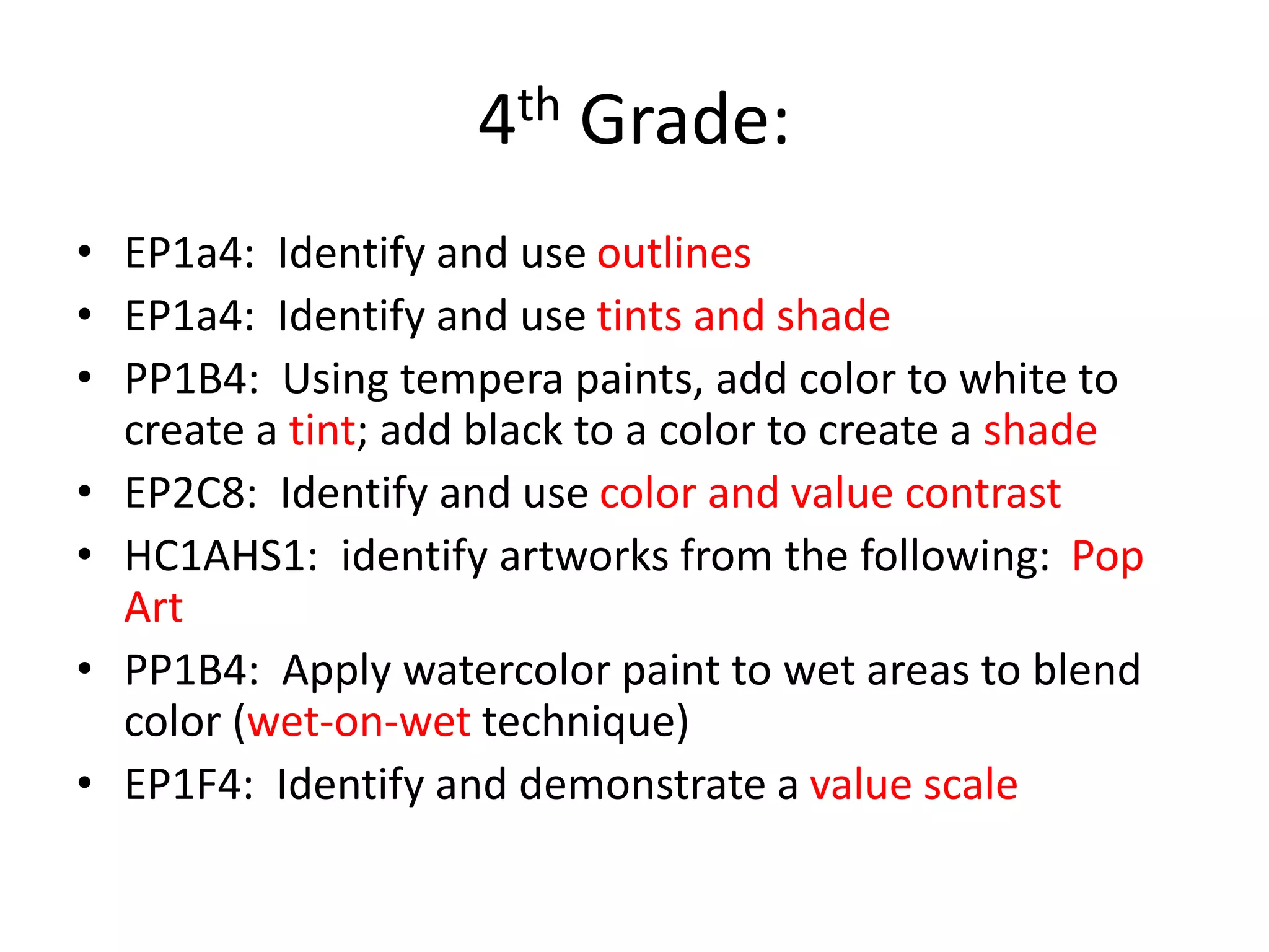 4th Grade:
• EP1a4: Identify and use outlines
• EP1a4: Identify and use tints and shade
• PP1B4: Using tempera paints, add color to white to
create a tint; add black to a color to create a shade
• EP2C8: Identify and use color and value contrast
• HC1AHS1: identify artworks from the following: Pop
Art
• PP1B4: Apply watercolor paint to wet areas to blend
color (wet-on-wet technique)
• EP1F4: Identify and demonstrate a value scale
 
