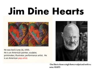 Jim Dine Hearts
•Dine likesto choosea single themeor subject and workin a
series.HEARTS
He was born June 16, 1935.
He is an American painter, sculptor,
printmaker, illustrator, performance artist. He
is an American pop artist.
 