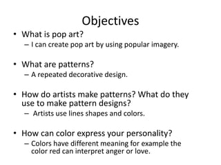 Objectives
• What is pop art?
– I can create pop art by using popular imagery.
• What are patterns?
– A repeated decorative design.
• How do artists make patterns? What do they
use to make pattern designs?
– Artists use lines shapes and colors.
• How can color express your personality?
– Colors have different meaning for example the
color red can interpret anger or love.
 