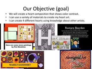 Our Objective (goal)
• We will create a heart composition that shows color contrast.
• I can use a variety of materials to create my heart art.
• I can create 4 different hearts using knowledge about other artists.
WASSILY KANDINSKY
Aboriginal Art
 