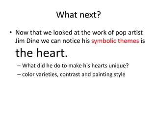 What next?
• Now that we looked at the work of pop artist
Jim Dine we can notice his symbolic themes is
the heart.
– What did he do to make his hearts unique?
– color varieties, contrast and painting style
 