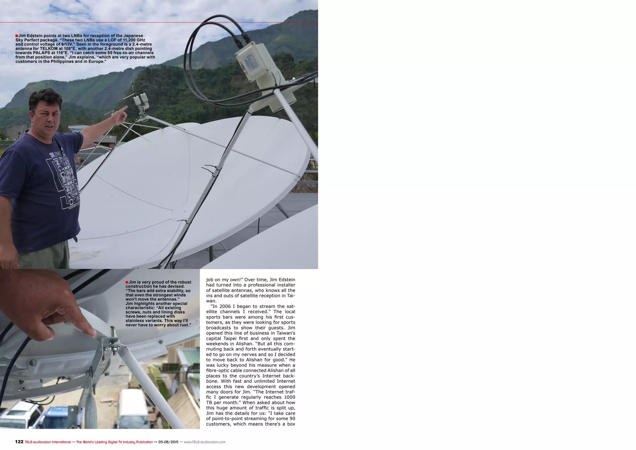 ■
■
122 TELE-audiovision International — The World‘s Leading Digital TV Industry Publication — 05-06/2015 — www.TELE-audiovision.com
job on my own!” Over time, Jim Edstein
had turned into a professional installer
of satellite antennas, who knows all the
ins and outs of satellite reception in Tai-
wan.
“In 2006 I began to stream the sat-
ellite channels I received.” The local
sports bars were among his first cus-
tomers, as they were looking for sports
broadcasts to show their guests. Jim
opened this line of business in Taiwan’s
capital Taipei first and only spent the
weekends in Alishan. “But all this com-
muting back and forth eventually start-
ed to go on my nerves and so I decided
to move back to Alishan for good.” He
was lucky beyond his measure when a
fibre-optic cable connected Alishan of all
places to the country’s Internet back-
bone. With fast and unlimited Internet
access this new development opened
many doors for Jim. “The Internet traf-
fic I generate regularly reaches 1000
TB per month.” When asked about how
this huge amount of traffic is split up,
Jim has the details for us: “I take care
of point-to-point streaming for some 90
customers, which means there’s a box
Jim Edstein points at two LNBs for reception of the Japanese
Sky Perfect package. “These two LNBs use a LOF of 11,200 GHz
and control voltage of 9/13V.” Seen in the foreground is a 2.4-metre
antenna for TELKOM at 108°E, with another 2.4-metre dish pointing
towards PALAPS at 116°E. “I can catch some 85 free-to-air channels
from that position alone,” Jim explains, “which are very popular with
customers in the Philippines and in Europe.”
Jim is very proud of the robust
construction he has devised.
“The bars add extra stability, so
that even the strongest winds
won’t move the antennas.”
Jim highlights another special
characteristic: “All existing
screws, nuts and lining disks
have been replaced with
stainless variants. This way I’ll
never have to worry about rust.”
 