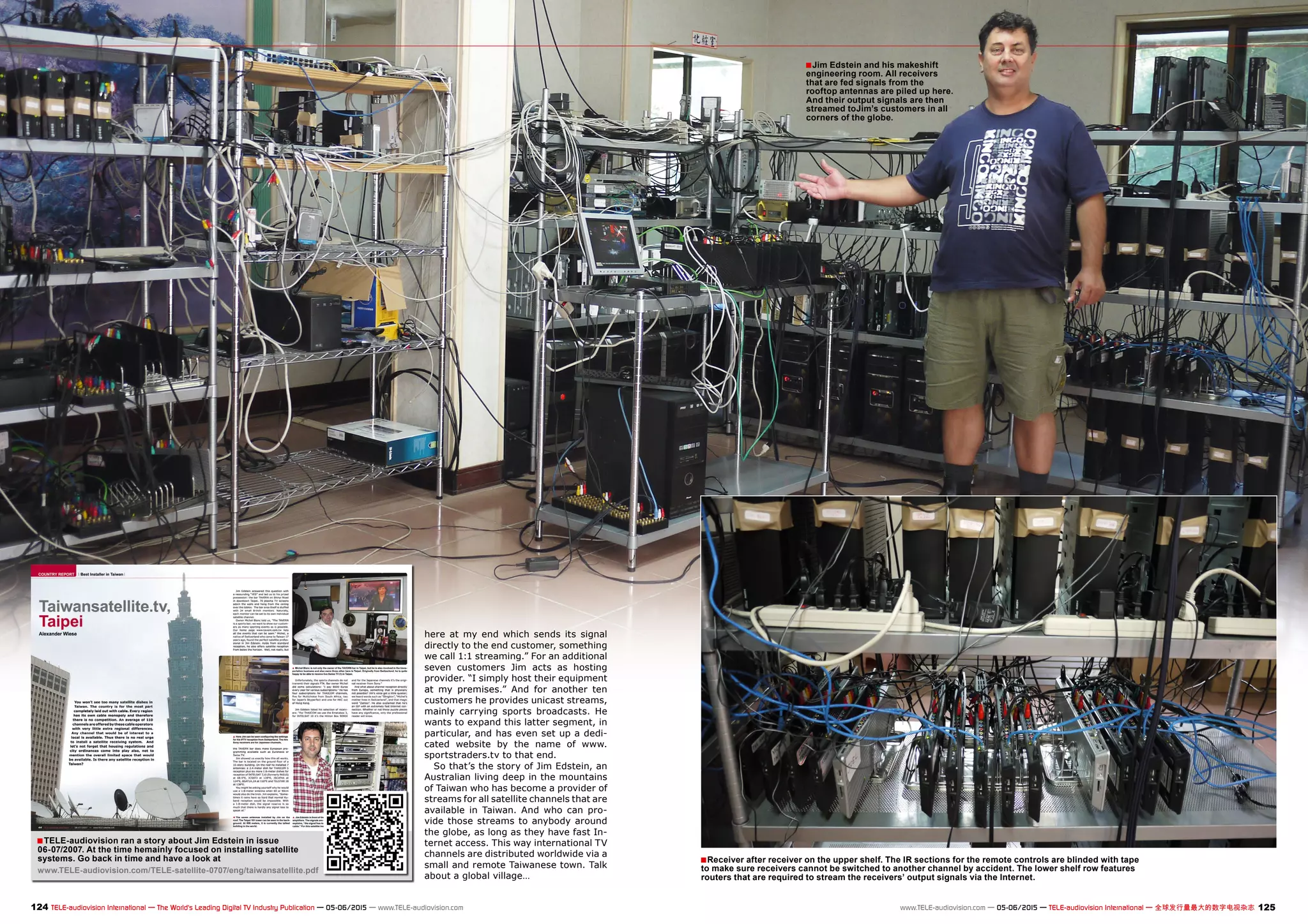 TELE-audiovision ran a story about Jim Edstein in issue
06-07/2007. At the time hemainly focused on installing satellite
systems. Go back in time and have a look at
www.TELE-audiovision.com/TELE-satellite-0707/eng/taiwansatellite.pdf
■
■
■
124 125TELE-audiovision International — The World‘s Leading Digital TV Industry Publication — 05-06/2015 — www.TELE-audiovision.com www.TELE-audiovision.com — 05-06/2015 — TELE-audiovision International — 全球发行量最大的数字电视杂志
here at my end which sends its signal
directly to the end customer, something
we call 1:1 streaming.” For an additional
seven customers Jim acts as hosting
provider. “I simply host their equipment
at my premises.” And for another ten
customers he provides unicast streams,
mainly carrying sports broadcasts. He
wants to expand this latter segment, in
particular, and has even set up a dedi-
cated website by the name of www.
sportstraders.tv to that end.
So that’s the story of Jim Edstein, an
Australian living deep in the mountains
of Taiwan who has become a provider of
streams for all satellite channels that are
available in Taiwan. And who can pro-
vide those streams to anybody around
the globe, as long as they have fast In-
ternet access. This way international TV
channels are distributed worldwide via a
small and remote Taiwanese town. Talk
about a global village…
Jim Edstein and his makeshift
engineering room. All receivers
that are fed signals from the
rooftop antennas are piled up here.
And their output signals are then
streamed toJim’s customers in all
corners of the globe.
Receiver after receiver on the upper shelf. The IR sections for the remote controls are blinded with tape
to make sure receivers cannot be switched to another channel by accident. The lower shelf row features
routers that are required to stream the receivers’ output signals via the Internet.
 