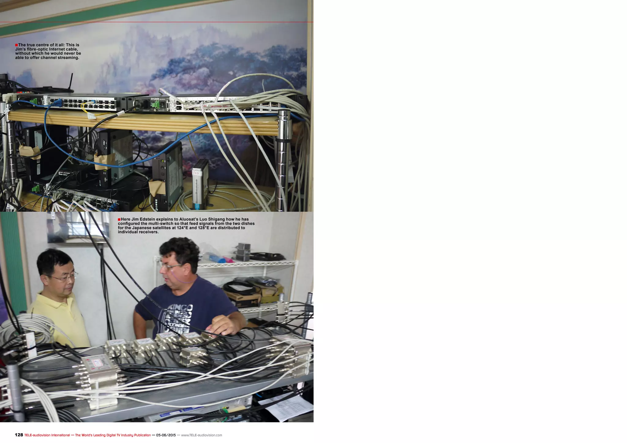 ■
■
128 TELE-audiovision International — The World‘s Leading Digital TV Industry Publication — 05-06/2015 — www.TELE-audiovision.com
The true centre of it all: This is
Jim’s fibre-optic Internet cable,
without which he would never be
able to offer channel streaming.
Here Jim Edstein explains to Aluosat’s Luo Shigang how he has
configured the multi-switch so that feed signals from the two dishes
for the Japanese satellites at 124°E and 128°E are distributed to
individual receivers.
 