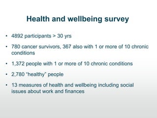 Health and wellbeing survey
• 4892 participants > 30 yrs
• 780 cancer survivors, 367 also with 1 or more of 10 chronic
conditions
• 1,372 people with 1 or more of 10 chronic conditions
• 2,780 “healthy” people
• 13 measures of health and wellbeing including social
issues about work and finances
 