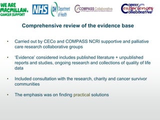 Comprehensive review of the evidence base
• Carried out by CECo and COMPASS NCRI supportive and palliative
care research collaborative groups
• „Evidence‟ considered includes published literature + unpublished
reports and studies, ongoing research and collections of quality of life
data
• Included consultation with the research, charity and cancer survivor
communities
• The emphasis was on finding practical solutions
 