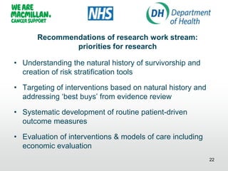 Recommendations of research work stream:
priorities for research
• Understanding the natural history of survivorship and
creation of risk stratification tools
• Targeting of interventions based on natural history and
addressing „best buys‟ from evidence review
• Systematic development of routine patient-driven
outcome measures
• Evaluation of interventions & models of care including
economic evaluation
22
 