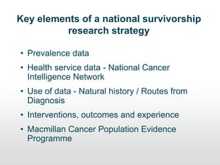 Key elements of a national survivorship
research strategy
• Prevalence data
• Health service data - National Cancer
Intelligence Network
• Use of data - Natural history / Routes from
Diagnosis
• Interventions, outcomes and experience
• Macmillan Cancer Population Evidence
Programme
 