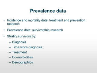 Prevalence data
• Incidence and mortality data: treatment and prevention
research
• Prevalence data: survivorship research
• Stratify survivors by:
– Diagnosis
– Time since diagnosis
– Treatment
– Co-morbidities
– Demographics
 