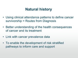 Natural history
• Using clinical attendance patterns to define cancer
survivorship = Routes from Diagnosis
• Better understanding of the health consequences
of cancer and its treatment
• Link with cancer prevalence data
• To enable the development of risk stratified
pathways to inform care and support
 