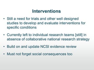 Interventions
• Still a need for trials and other well designed
studies to develop and evaluate interventions for
specific conditions
• Currently left to individual research teams [still] in
absence of collaborative national research strategy
• Build on and update NCSI evidence review
• Must not forget social consequences too
 