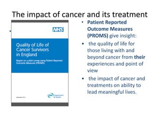 The impact of cancer and its treatment
•
• Patient Reported
Outcome Measures
(PROMS) give insight:
• the quality of life for
those living with and
beyond cancer from their
experiences and point of
view
• the impact of cancer and
treatments on ability to
lead meaningful lives.
 