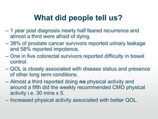 What did people tell us?
– 1 year post diagnosis nearly half feared recurrence and
almost a third were afraid of dying.
– 38% of prostate cancer survivors reported urinary leakage
and 58% reported impotence.
– One in five colorectal survivors reported difficulty in bowel
control.
– QOL is closely associated with disease status and presence
of other long term conditions.
– Almost a third reported doing no physical activity and
around a fifth did the weekly recommended CMO physical
activity i.e. 30 mins x 5.
– Increased physical activity associated with better QOL.
 