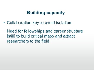 Building capacity
• Collaboration key to avoid isolation
• Need for fellowships and career structure
[still] to build critical mass and attract
researchers to the field
 