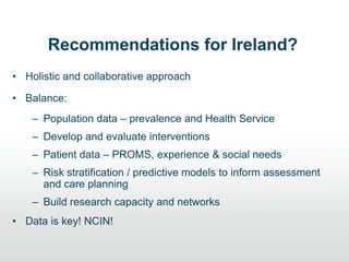 Recommendations for Ireland?
• Holistic and collaborative approach
• Balance:
– Population data – prevalence and Health Service
– Develop and evaluate interventions
– Patient data – PROMS, experience & social needs
– Risk stratification / predictive models to inform assessment
and care planning
– Build research capacity and networks
• Data is key! NCIN!
 