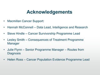 Acknowledgements
• Macmillan Cancer Support:
• Hannah McConnell – Data Lead, Intelligence and Research
• Steve Hindle – Cancer Survivorship Programme Lead
• Lesley Smith – Consequences of Treatment Programme
Manager
• Julie Flynn – Senior Programme Manager – Routes from
Diagnosis
• Helen Ross – Cancer Population Evidence Programme Lead
 
