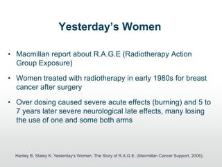 Yesterday’s Women
• Macmillan report about R.A.G.E (Radiotherapy Action
Group Exposure)
• Women treated with radiotherapy in early 1980s for breast
cancer after surgery
• Over dosing caused severe acute effects (burning) and 5 to
7 years later severe neurological late effects, many losing
the use of one and some both arms
Hanley B, Staley K. Yesterday‟s Women. The Story of R.A.G.E. (Macmillan Cancer Support, 2006).
 