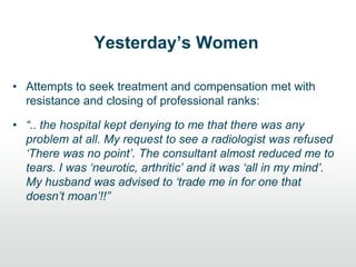 Yesterday’s Women
• Attempts to seek treatment and compensation met with
resistance and closing of professional ranks:
• “.. the hospital kept denying to me that there was any
problem at all. My request to see a radiologist was refused
„There was no point‟. The consultant almost reduced me to
tears. I was „neurotic, arthritic‟ and it was „all in my mind‟.
My husband was advised to „trade me in for one that
doesn‟t moan‟!!”
 