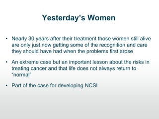 Yesterday’s Women
• Nearly 30 years after their treatment those women still alive
are only just now getting some of the recognition and care
they should have had when the problems first arose
• An extreme case but an important lesson about the risks in
treating cancer and that life does not always return to
“normal”
• Part of the case for developing NCSI
 