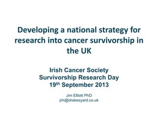 Developing a national strategy for
research into cancer survivorship in
the UK
Irish Cancer Society
Survivorship Research Day
19th September 2013
Jim Elliott PhD
jim@drakesyard.co.uk
 