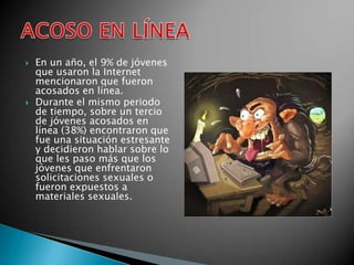    En un año, el 9% de jóvenes
    que usaron la Internet
    mencionaron que fueron
    acosados en línea.
   Durante el mismo periodo
    de tiempo, sobre un tercio
    de jóvenes acosados en
    línea (38%) encontraron que
    fue una situación estresante
    y decidieron hablar sobre lo
    que les paso más que los
    jóvenes que enfrentaron
    solicitaciones sexuales o
    fueron expuestos a
    materiales sexuales.
 