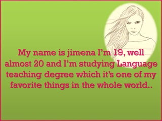My name is jimena I’m 19, well
almost 20 and I’m studying Language
teaching degree which it’s one of my
favorite things in the whole world..
 