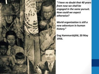 "I have no doubt that 40 years
from now we shall be
engaged in the same pursuit.
How could we expect
otherwise?
World organization is still a
new adventure in human
history.”
Dag Hammarskjöld, 20 May
1956.
 