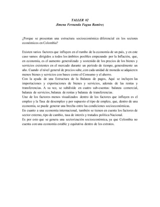 TALLER #2
Jimena Fernanda Fagua Ramírez
¿Porque se presentan una estructura socioeconómica diferencial en los sectores
económicos en Colombia?
Existen varios factores que influyen en el rumbo de la economía de un país, y en este
caso vamos dirigidos a todos los ámbitos posibles empezando por la Inflación, que,
en economía, es el aumento generalizado y sostenido de los precios de los bienes y
servicios existentes en el mercado durante un período de tiempo, generalmente un
año. Cuando el nivel general de precios sube, con cada unidad de moneda se adquieren
menos bienes y servicios con bases como el Consumo y el ahorro.
Con la ayuda de una Estructura de la Balanza de pagos, Aquí se incluyen las
importaciones y exportaciones de bienes y servicios, además de las rentas y
transferencias. A su vez, se subdivide en cuatro sub-cuentas: balanza comercial,
balanza de servicios, balanza de rentas y balanza de transferencias.
Uno de los factores menos visualizados dentro de los factores que influyen es el
empleo y la Tasa de desempleo y por supuesto el tipo de empleo, que, dentro de una
economía, se puede generar una brecha entre las condiciones socioeconómicas.
En cuanto a una economía internacional, también se tienen en cuenta los factores de
sector externo, tipo de cambio, tasa de interés y tratados política Nacional.
Es por esto que se genera una sectorización socioeconómica, ya que Colombia no
cuenta con una economía estable y equitativa dentro de los estratos.
 