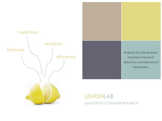 inspiration

                   simplicity
freshness
                                                           Bridging	
  The	
  Gap	
  Between	
  
                         efficiency                           Qualita3ve	
  Research	
  
                                                           Objec3ves	
  and	
  Opera3onal	
  
                                                                    Deliverables	
  	
  
                                                                            	
  




                                      LEMONLAB
                                      QUALITATIVE CONSUMER RESEARCH
 