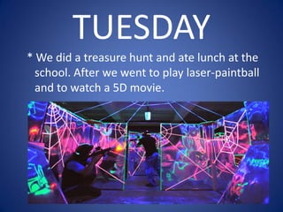 TUESDAY
* We did a treasure hunt and ate lunch at the
school. After we went to play laser-paintball
and to watch a 5D movie.
 