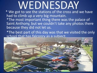 WEDNESDAY* We got to see the stations of the cross and we have
had to climb up a very big mountain.
*The most important thing there was the palace of
Saint Anthony, but we couldn’t take any photos there
because they did not let us.
*The best part of this day was that we visited the only
school that has falconry as a subject.
 