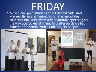 FRIDAY* We did our presentations about Beatriz Vidal and
Manuel Sierra and listened to all the rest of the
countries too. They were very beautiful depending on
the way you looked at them. And afterwards we had
dinner at the school with all the project people.
 