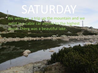 SATURDAY*We went on a trip up the mountain and we
went in a cable car almost to the highest
point. There was a beautiful lake.
 