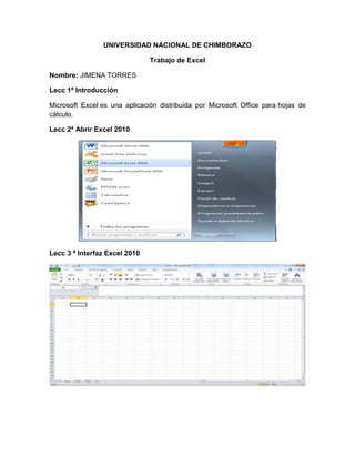 UNIVERSIDAD NACIONAL DE CHIMBORAZO
Trabajo de Excel
Nombre: JIMENA TORRES
Lecc 1ª Introducción
Microsoft Excel es una aplicación distribuida por Microsoft Office para hojas de
cálculo.
Lecc 2ª Abrir Excel 2010
Lecc 3 ª Interfaz Excel 2010
 