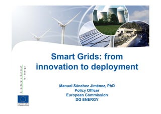 Smart Grids: from
innovation to deployment
                p y

     Manuel Sánchez Jiménez, PhD
            Policy Officer
        European Commission
             DG ENERGY
 