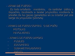 ARMA DE FUEGO :
Es todo artefacto mecánico, de carácter bélico o
deportivo, destinado a lanzar proyectiles mediante la
presión de los gases generados en su interior por una
carga de propulsión (pólvora)
ARMAS DE FUEGO CORTAS O DE PUÑO
PISTOLAS
REVOLVERES
ARMAS DE FUEGO LARGAS
FUSILES
ESCOPETAS
SUBAMETRALADORAS
RIFLES
 