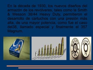 En la década de 1930, los nuevos diseños del
armazón de los revólveres, tales como la Smith
& Wesson 38/44 Heavy Duty, permitieron el
desarrollo de cartuchos con una presión más
alta, de una mayor potencia, como fue el caso
del38, llamado especial y finalmente el 357
Magnum.
En la década de 1930, los nuevos diseños del
armazón de los revólveres, tales como la Smith
& Wesson 38/44 Heavy Duty, permitieron el
desarrollo de cartuchos con una presión más
alta, de una mayor potencia, como fue el caso
del38, llamado especial y finalmente el 357
Magnum.
 