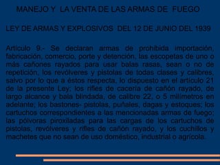 MANEJO Y LA VENTA DE LAS ARMAS DE FUEGO
Artículo 9.- Se declaran armas de prohibida importación,
fabricación, comercio, porte y detención, las escopetas de uno o
más cañones rayados para usar balas rasas, sean o no de
repetición, los revólveres y pistolas de todas clases y calibres,
salvo por lo que a éstos respecta, lo dispuesto en el artículo 21
de la presente Ley; los rifles de cacería de cañón rayado, de
largo alcance y bala blindada, de calibre 22, o 5 milímetros en
adelante; los bastones- pistolas, puñales, dagas y estoques; los
cartuchos correspondientes a las mencionadas armas de fuego;
las pólvoras piroxiladas para las cargas de los cartuchos de
pistolas, revólveres y rifles de cañón rayado, y los cuchillos y
machetes que no sean de uso doméstico, industrial o agrícola.
LEY DE ARMAS Y EXPLOSIVOS DEL 12 DE JUNIO DEL 1939
 