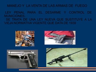 MANEJO Y LA VENTA DE LAS ARMAS DE FUEGO
LEY PENAL PARA EL DESARME Y CONTROL DE
MUNICIONES.
SE TRATA DE UNA LEY NUEVA QUE SUSTITUYE A LA
VIEJA NORMATIVA VIGENTE QUE DATA DE 1939
 