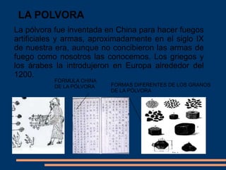 LA POLVORA
La pólvora fue inventada en China para hacer fuegos
artificiales y armas, aproximadamente en el siglo IX
de nuestra era, aunque no concibieron las armas de
fuego como nosotros las conocemos. Los griegos y
los árabes la introdujeron en Europa alrededor del
1200.
FORMULA CHINA
DE LA PÓLVORA FORMAS DIFERENTES DE LOS GRANOS
DE LA PÓLVORA
 