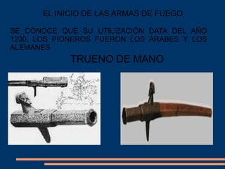 TRUENO DE MANO
EL INICIO DE LAS ARMAS DE FUEGO
SE CONOCE QUE SU UTILIZACIÓN DATA DEL AÑO
1230, LOS PIONEROS FUERON LOS ÁRABES Y LOS
ALEMANES
 