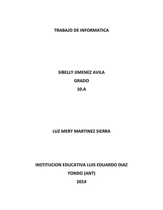 TRABAJO DE INFORMATICA
SIBELLY JIMENEZ AVILA
GRADO
10.A
LUZ MERY MARTINEZ SIERRA
INSTITUCION EDUCATIVA LUIS EDUARDO DIAZ
YONDO (ANT)
2014
 