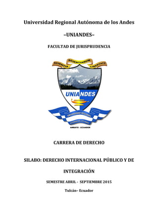 Universidad Regional Autónoma de los Andes
–UNIANDES–
FACULTAD DE JURISPRUDENCIA
CARRERA DE DERECHO
SILABO: DERECHO INTERNACIONAL PÚBLICO Y DE
INTEGRACIÓN
SEMESTRE ABRIL - SEPTIEMBRE 2015
Tulcán– Ecuador
 